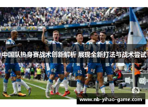 中国队热身赛战术创新解析 展现全新打法与战术尝试