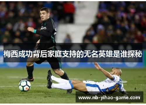 梅西成功背后家庭支持的无名英雄是谁探秘