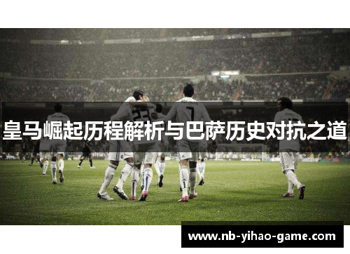皇马崛起历程解析与巴萨历史对抗之道