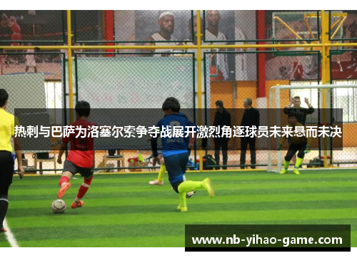 热刺与巴萨为洛塞尔索争夺战展开激烈角逐球员未来悬而未决
