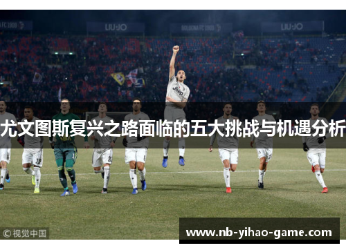 尤文图斯复兴之路面临的五大挑战与机遇分析