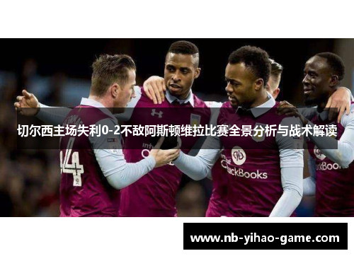 切尔西主场失利0-2不敌阿斯顿维拉比赛全景分析与战术解读