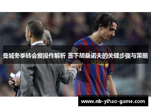 曼城冬季转会窗操作解析 签下胡桑诺夫的关键步骤与策略