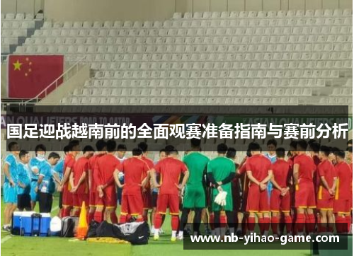 国足迎战越南前的全面观赛准备指南与赛前分析