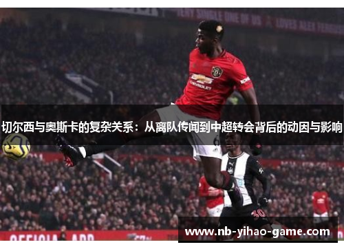 切尔西与奥斯卡的复杂关系：从离队传闻到中超转会背后的动因与影响