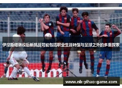 伊涅斯塔退役后新挑战可能包括职业生涯转型与足球之外的多重探索