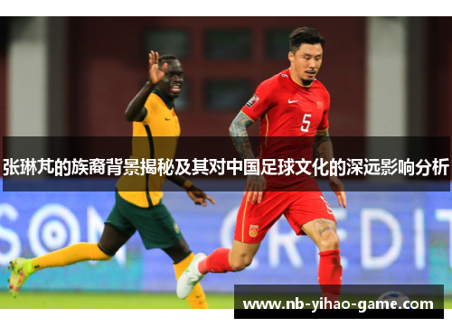 张琳芃的族裔背景揭秘及其对中国足球文化的深远影响分析