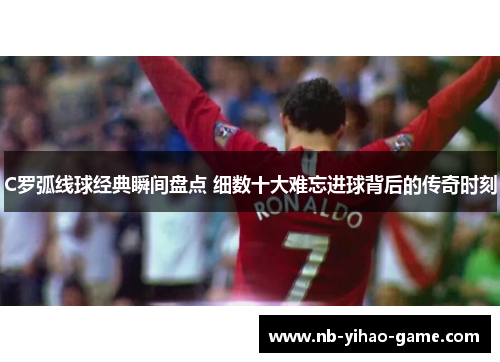 C罗弧线球经典瞬间盘点 细数十大难忘进球背后的传奇时刻