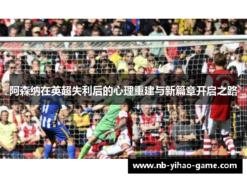 阿森纳在英超失利后的心理重建与新篇章开启之路