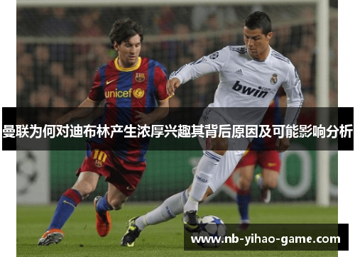 曼联为何对迪布林产生浓厚兴趣其背后原因及可能影响分析