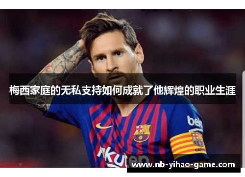 梅西家庭的无私支持如何成就了他辉煌的职业生涯