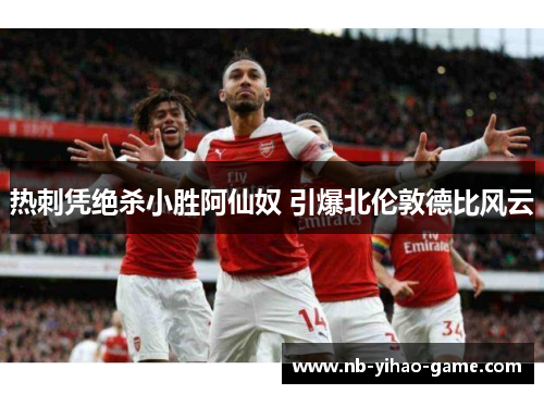 热刺凭绝杀小胜阿仙奴 引爆北伦敦德比风云