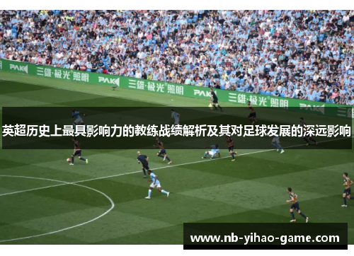 英超历史上最具影响力的教练战绩解析及其对足球发展的深远影响