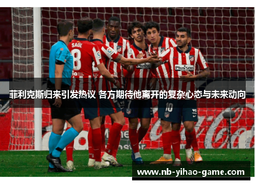 菲利克斯归来引发热议 各方期待他离开的复杂心态与未来动向