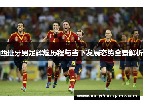 西班牙男足辉煌历程与当下发展态势全景解析