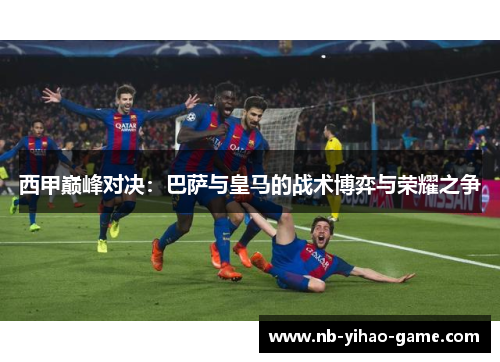 西甲巅峰对决：巴萨与皇马的战术博弈与荣耀之争