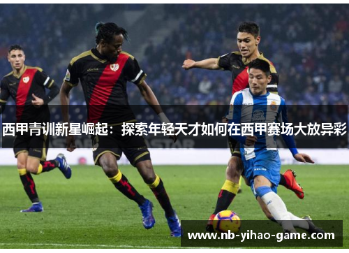 西甲青训新星崛起：探索年轻天才如何在西甲赛场大放异彩