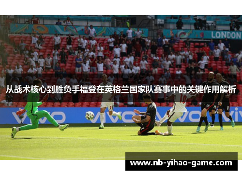 从战术核心到胜负手福登在英格兰国家队赛事中的关键作用解析