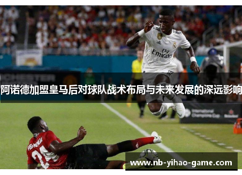 阿诺德加盟皇马后对球队战术布局与未来发展的深远影响 阿诺德加盟皇马后对球队战术布局与未来发展的深远影响